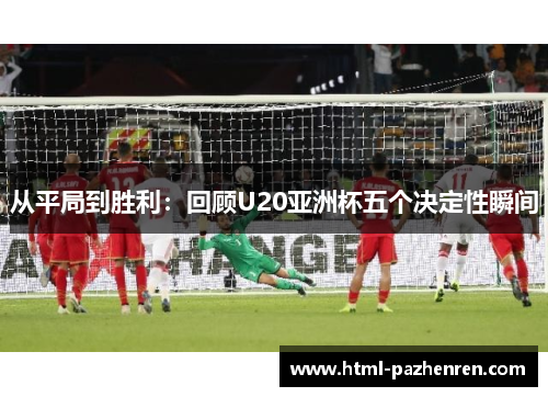 从平局到胜利:回顾U20亚洲杯五个决定性瞬间 从平局到胜利:回顾U20亚洲杯五个决定性瞬间