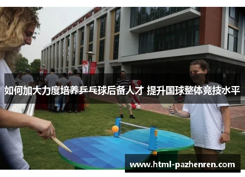 如何加大力度培养乒乓球后备人才 提升国球整体竞技水平 如何加大力度培养乒乓球后备人才 提升国球整体竞技水平