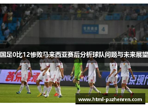 国足0比12惨败马来西亚赛后分析球队问题与未来展望 国足0比12惨败马来西亚赛后分析球队问题与未来展望