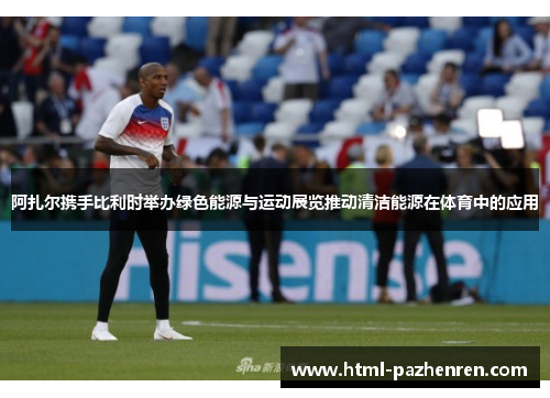 阿扎尔携手比利时举办绿色能源与运动展览推动清洁能源在体育中的应用 阿扎尔携手比利时举办绿色能源与运动展览推动清洁能源在体育中的应用