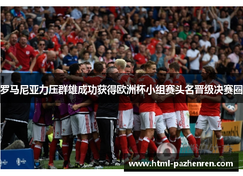罗马尼亚力压群雄成功获得欧洲杯小组赛头名晋级决赛圈