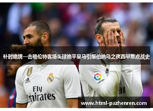 补时绝境一击略伦特客场头球绝平皇马引爆伯纳乌之夜西甲焦点战史