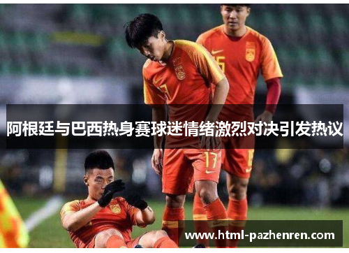 阿根廷与巴西热身赛球迷情绪激烈对决引发热议