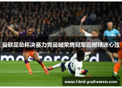 曼联足总杯决赛力克曼城荣膺冠军震撼球迷心弦 曼联足总杯决赛力克曼城荣膺冠军震撼球迷心弦